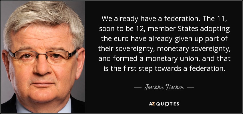 We already have a federation. The 11, soon to be 12, member States adopting the euro have already given up part of their sovereignty, monetary sovereignty, and formed a monetary union, and that is the first step towards a federation. - Joschka Fischer