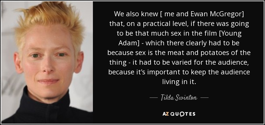 We also knew [ me and Ewan McGregor] that, on a practical level, if there was going to be that much sex in the film [Young Adam] - which there clearly had to be because sex is the meat and potatoes of the thing - it had to be varied for the audience, because it's important to keep the audience living in it. - Tilda Swinton