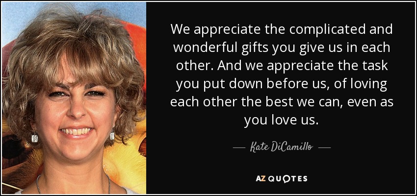 We appreciate the complicated and wonderful gifts you give us in each other. And we appreciate the task you put down before us, of loving each other the best we can, even as you love us. - Kate DiCamillo