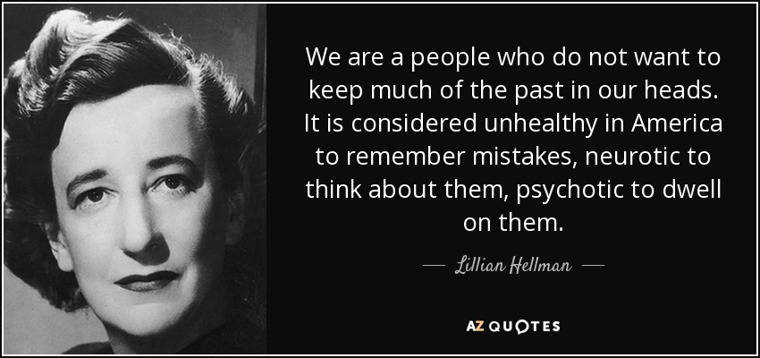 We are a people who do not want to keep much of the past in our heads. It is considered unhealthy in America to remember mistakes, neurotic to think about them, psychotic to dwell on them. - Lillian Hellman
