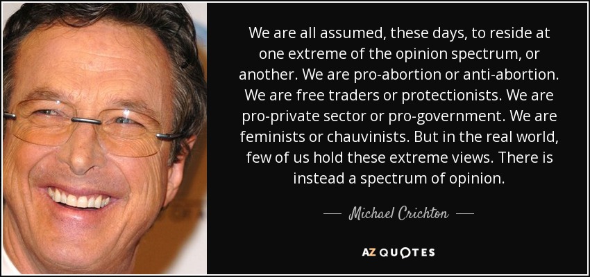 We are all assumed, these days, to reside at one extreme of the opinion spectrum, or another. We are pro-abortion or anti-abortion. We are free traders or protectionists. We are pro-private sector or pro-government. We are feminists or chauvinists. But in the real world, few of us hold these extreme views. There is instead a spectrum of opinion. - Michael Crichton