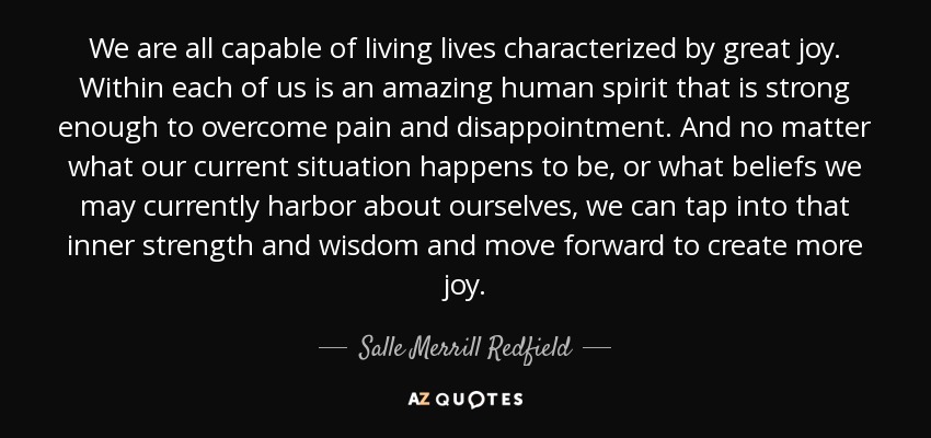 Todos somos capaces de vivir vidas caracterizadas por una gran alegría. Dentro de cada uno de nosotros hay un espíritu humano asombroso que es lo suficientemente fuerte como para superar el dolor y la decepción. Y sea cual sea nuestra situación actual o las creencias que alberguemos sobre nosotros mismos, podemos aprovechar esa fuerza y sabiduría internas y avanzar para crear más alegría. - Salle Merrill Redfield