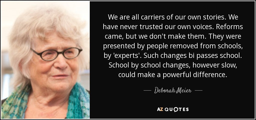 We are all carriers of our own stories. We have never trusted our own voices. Reforms came, but we don't make them. They were presented by people removed from schools, by 'experts'. Such changes bi passes school. School by school changes, however slow, could make a powerful difference. - Deborah Meier