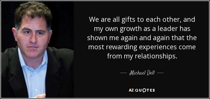 We are all gifts to each other, and my own growth as a leader has shown me again and again that the most rewarding experiences come from my relationships. - Michael Dell