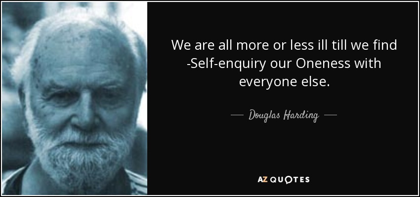 We are all more or less ill till we find -Self-enquiry our Oneness with everyone else. - Douglas Harding