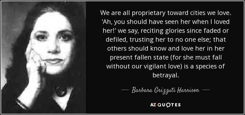 We are all proprietary toward cities we love. 'Ah, you should have seen her when I loved her!' we say, reciting glories since faded or defiled, trusting her to no one else; that others should know and love her in her present fallen state (for she must fall without our vigilant love) is a species of betrayal. - Barbara Grizzuti Harrison