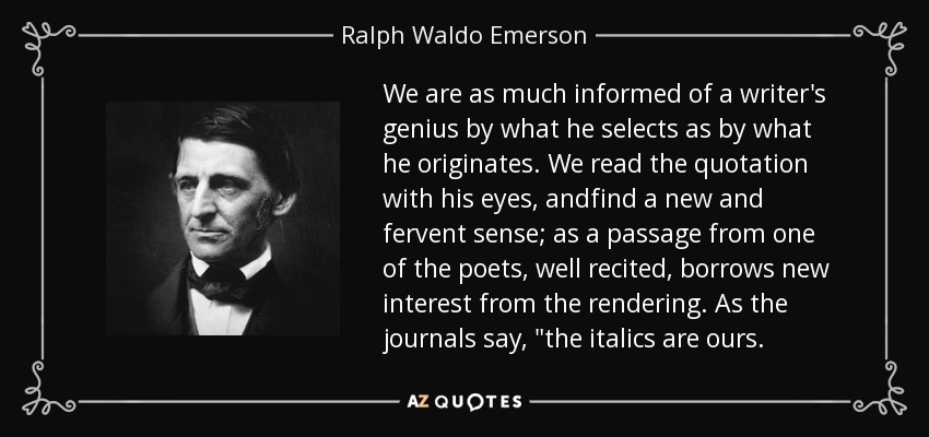 We are as much informed of a writer's genius by what he selects as by what he originates. We read the quotation with his eyes, andfind a new and fervent sense; as a passage from one of the poets, well recited, borrows new interest from the rendering. As the journals say, 