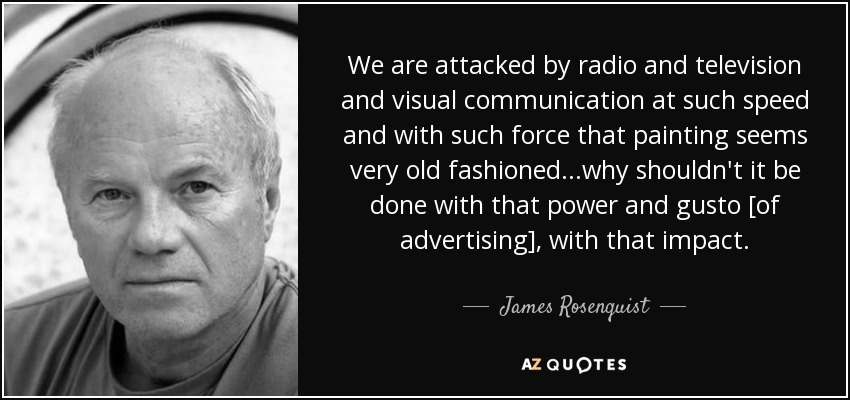 We are attacked by radio and television and visual communication at such speed and with such force that painting seems very old fashioned ...why shouldn't it be done with that power and gusto [of advertising], with that impact. - James Rosenquist