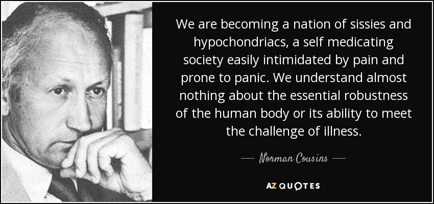 We are becoming a nation of sissies and hypochondriacs, a self medicating society easily intimidated by pain and prone to panic. We understand almost nothing about the essential robustness of the human body or its ability to meet the challenge of illness. - Norman Cousins