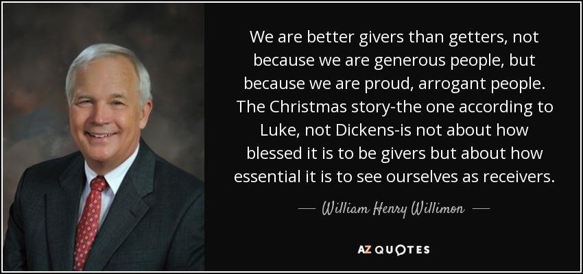 Somos mejores dando que recibiendo, no porque seamos personas generosas, sino porque somos personas orgullosas y arrogantes. La historia de Navidad -la de Lucas, no la de Dickens- no trata de lo bendito que es ser dadores, sino de lo esencial que es vernos a nosotros mismos como receptores. - William Henry Willimon