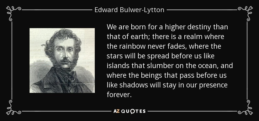 We are born for a higher destiny than that of earth; there is a realm where the rainbow never fades, where the stars will be spread before us like islands that slumber on the ocean, and where the beings that pass before us like shadows will stay in our presence forever. - Edward Bulwer-Lytton, 1st Baron Lytton