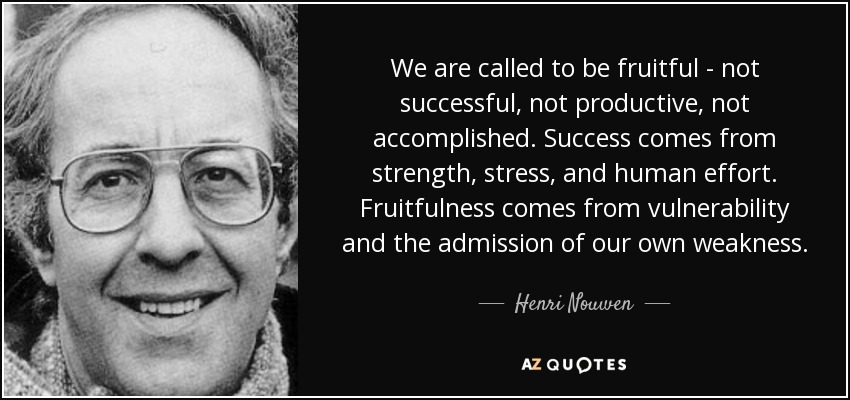 We are called to be fruitful - not successful, not productive, not accomplished. Success comes from strength, stress, and human effort. Fruitfulness comes from vulnerability and the admission of our own weakness. - Henri Nouwen