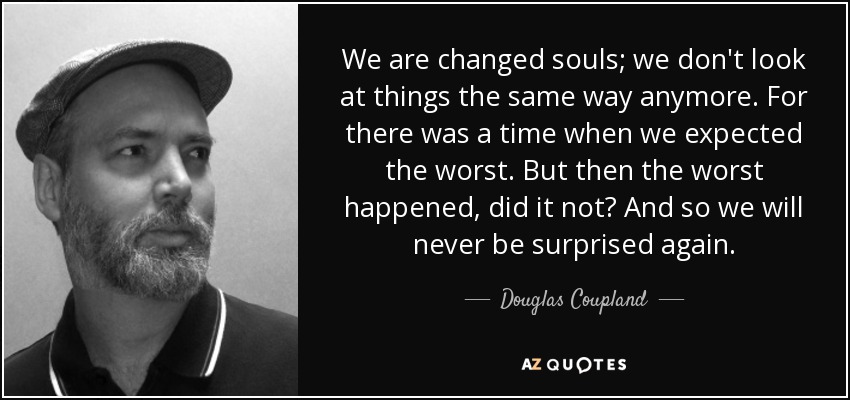 We are changed souls; we don't look at things the same way anymore. For there was a time when we expected the worst. But then the worst happened, did it not? And so we will never be surprised again. - Douglas Coupland