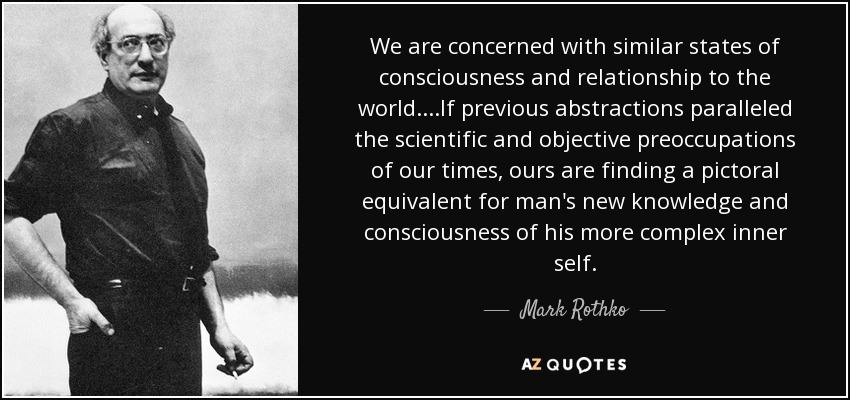 We are concerned with similar states of consciousness and relationship to the world.. ..If previous abstractions paralleled the scientific and objective preoccupations of our times, ours are finding a pictoral equivalent for man's new knowledge and consciousness of his more complex inner self. - Mark Rothko