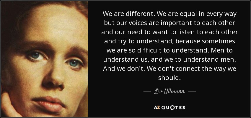 We are different. We are equal in every way but our voices are important to each other and our need to want to listen to each other and try to understand, because sometimes we are so difficult to understand. Men to understand us, and we to understand men. And we don't. We don't connect the way we should. - Liv Ullmann