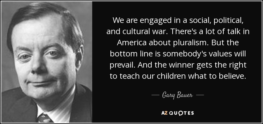 We are engaged in a social, political, and cultural war. There's a lot of talk in America about pluralism. But the bottom line is somebody's values will prevail. And the winner gets the right to teach our children what to believe. - Gary Bauer