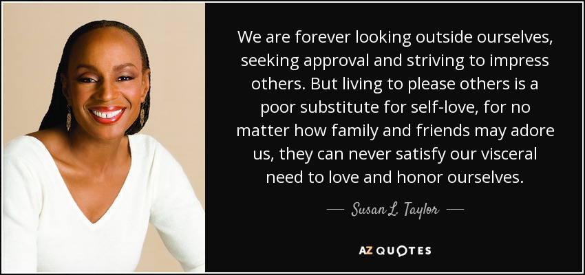 Siempre estamos mirando fuera de nosotros mismos, buscando aprobación y esforzándonos por impresionar a los demás. Pero vivir para complacer a los demás es un pobre sustituto del amor propio, porque por mucho que nos adoren la familia y los amigos, nunca podrán satisfacer nuestra necesidad visceral de amarnos y honrarnos a nosotros mismos. - Susan L. Taylor
