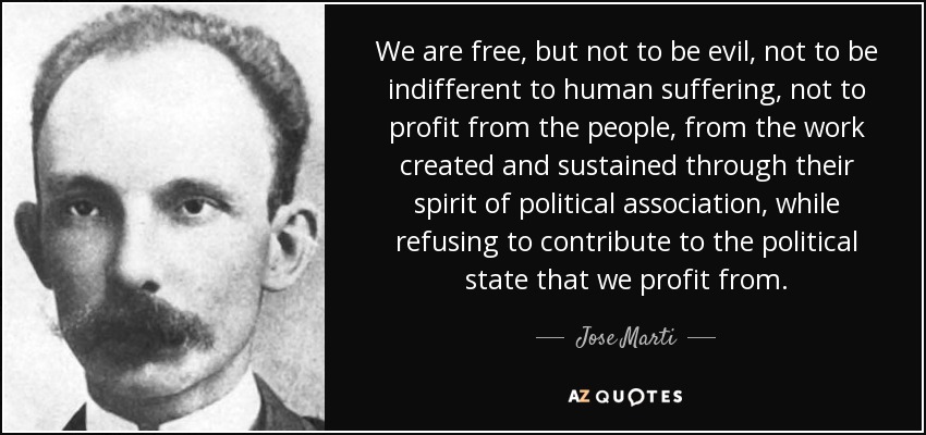 We are free, but not to be evil, not to be indifferent to human suffering, not to profit from the people, from the work created and sustained through their spirit of political association, while refusing to contribute to the political state that we profit from. - Jose Marti