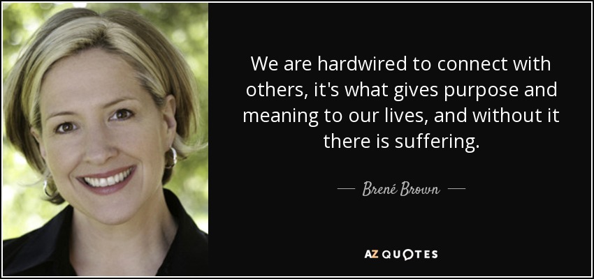 We are hardwired to connect with others, it's what gives purpose and meaning to our lives, and without it there is suffering. - Brené Brown