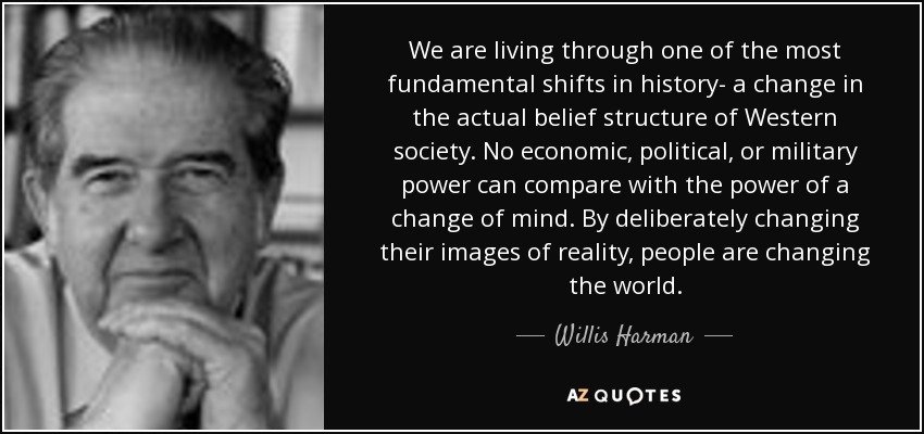 We are living through one of the most fundamental shifts in history- a change in the actual belief structure of Western society. No economic, political, or military power can compare with the power of a change of mind. By deliberately changing their images of reality, people are changing the world. - Willis Harman