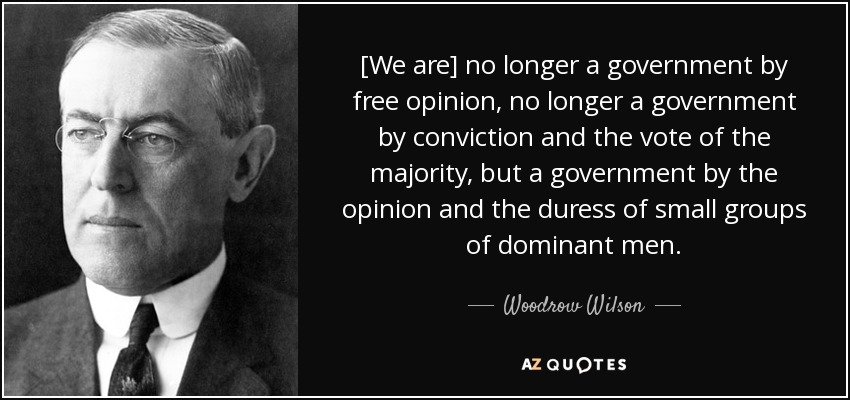 [We are] no longer a government by free opinion, no longer a government by conviction and the vote of the majority, but a government by the opinion and the duress of small groups of dominant men. - Woodrow Wilson