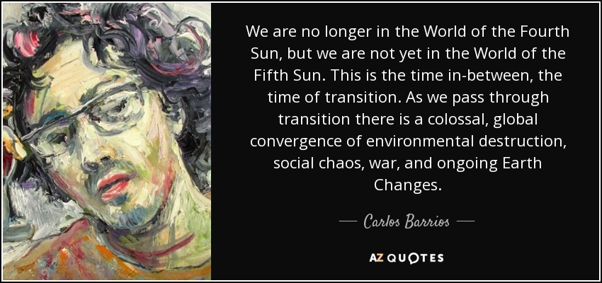 Ya no estamos en el Mundo del Cuarto Sol, pero aún no estamos en el Mundo del Quinto Sol. Este es el tiempo intermedio, el tiempo de transición. A medida que atravesamos la transición se produce una convergencia colosal y global de destrucción medioambiental, caos social, guerra y cambios continuos en la Tierra. - Carlos Barrios