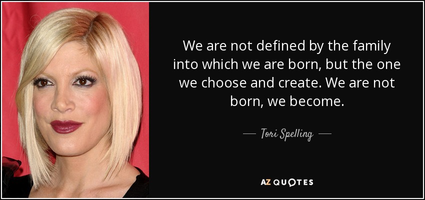 We are not defined by the family into which we are born, but the one we choose and create. We are not born, we become. - Tori Spelling