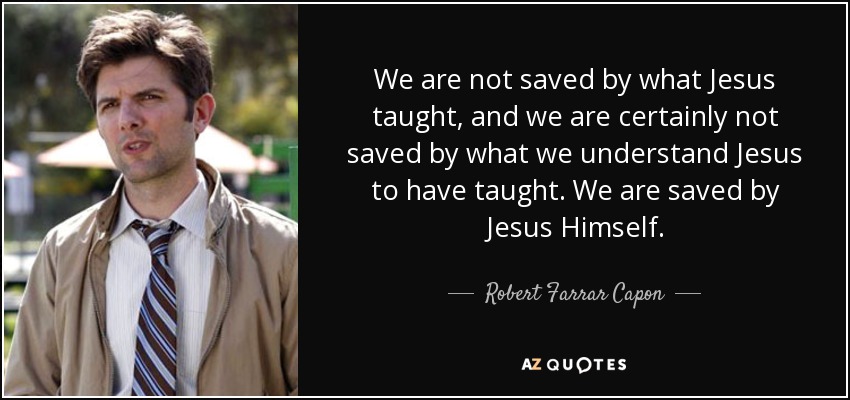 We are not saved by what Jesus taught, and we are certainly not saved by what we understand Jesus to have taught. We are saved by Jesus Himself. - Robert Farrar Capon
