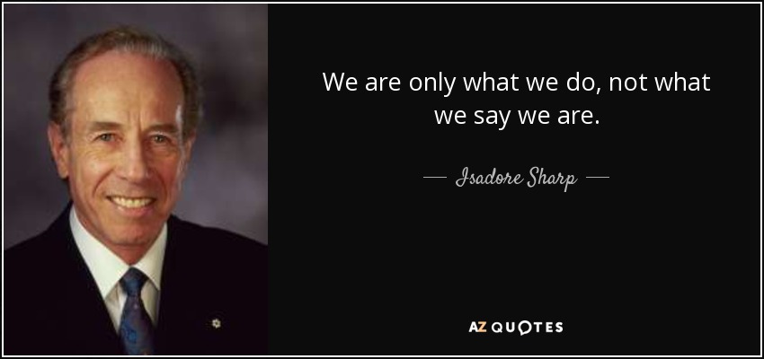 We are only what we do, not what we say we are. - Isadore Sharp