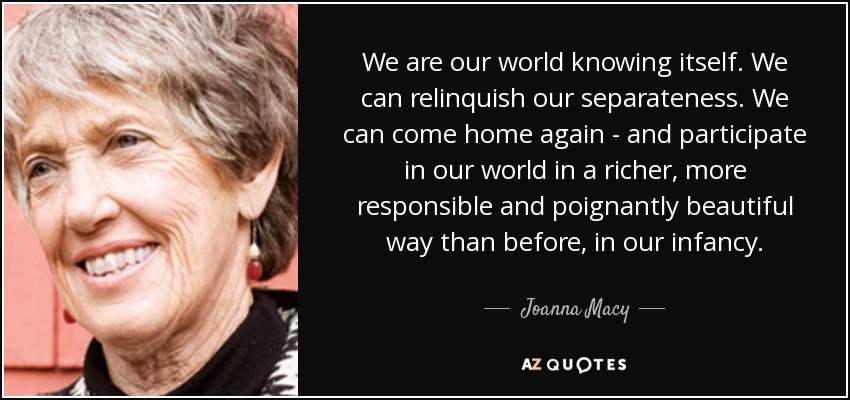 We are our world knowing itself. We can relinquish our separateness. We can come home again - and participate in our world in a richer, more responsible and poignantly beautiful way than before, in our infancy. - Joanna Macy