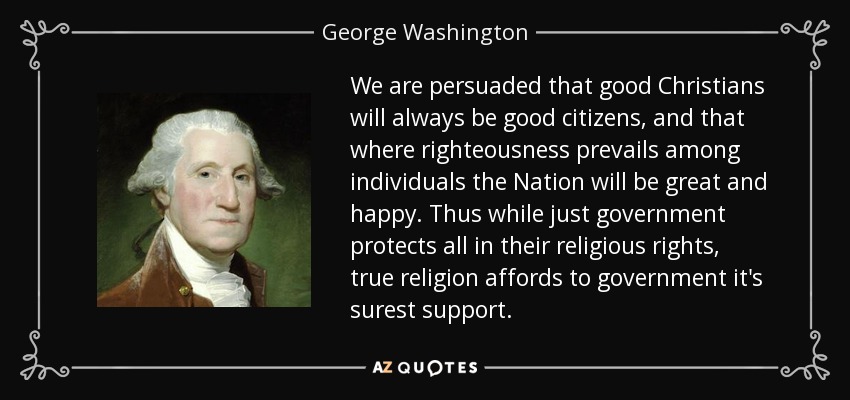 We are persuaded that good Christians will always be good citizens, and that where righteousness prevails among individuals the Nation will be great and happy. Thus while just government protects all in their religious rights, true religion affords to government it's surest support. - George Washington