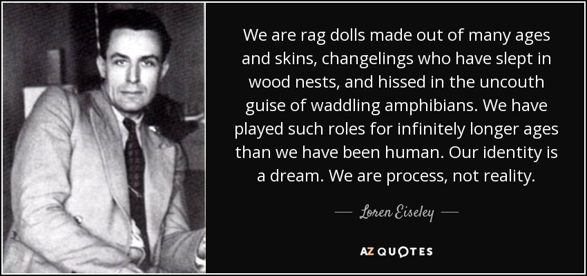 We are rag dolls made out of many ages and skins, changelings who have slept in wood nests, and hissed in the uncouth guise of waddling amphibians. We have played such roles for infinitely longer ages than we have been human. Our identity is a dream. We are process, not reality. - Loren Eiseley