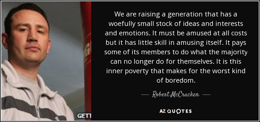 We are raising a generation that has a woefully small stock of ideas and interests and emotions. It must be amused at all costs but it has little skill in amusing itself. It pays some of its members to do what the majority can no longer do for themselves. It is this inner poverty that makes for the worst kind of boredom. - Robert McCracken