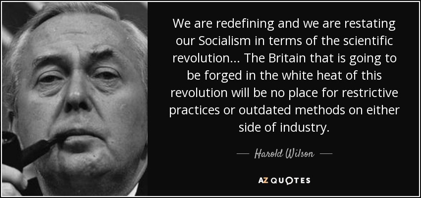 We are redefining and we are restating our Socialism in terms of the scientific revolution ... The Britain that is going to be forged in the white heat of this revolution will be no place for restrictive practices or outdated methods on either side of industry. - Harold Wilson