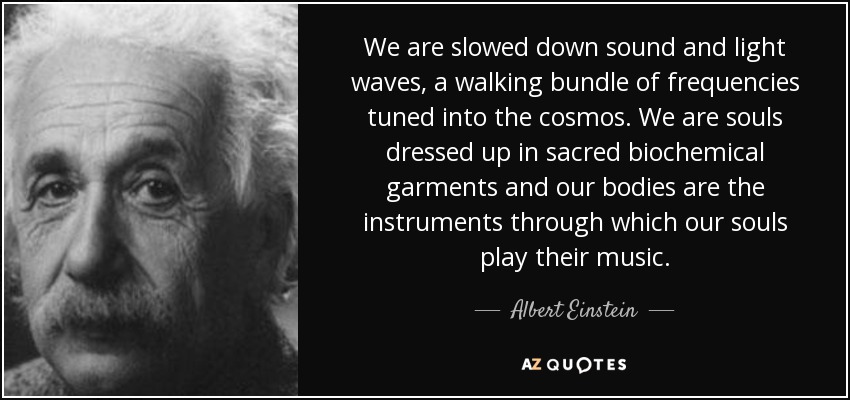 Somos ondas de luz y sonido ralentizadas, un haz andante de frecuencias sintonizadas con el cosmos. Somos almas vestidas con ropajes bioquímicos sagrados y nuestros cuerpos son los instrumentos a través de los cuales nuestras almas tocan su música. - Albert Einstein