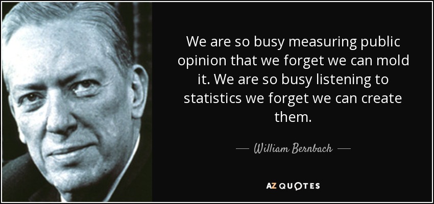 We are so busy measuring public opinion that we forget we can mold it. We are so busy listening to statistics we forget we can create them. - William Bernbach