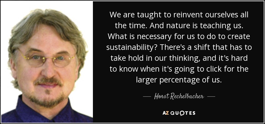 We are taught to reinvent ourselves all the time. And nature is teaching us. What is necessary for us to do to create sustainability? There's a shift that has to take hold in our thinking, and it's hard to know when it's going to click for the larger percentage of us. - Horst Rechelbacher