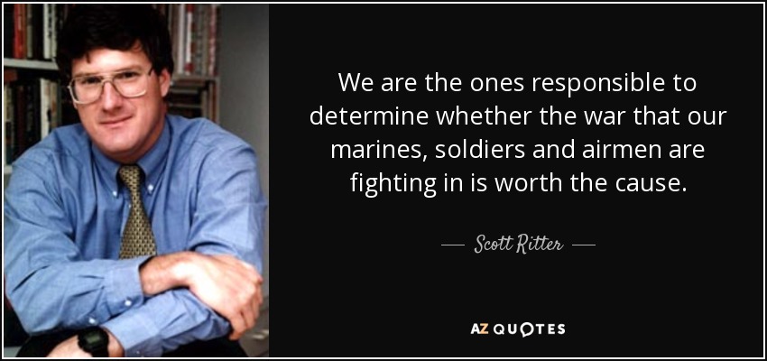 We are the ones responsible to determine whether the war that our marines, soldiers and airmen are fighting in is worth the cause. - Scott Ritter