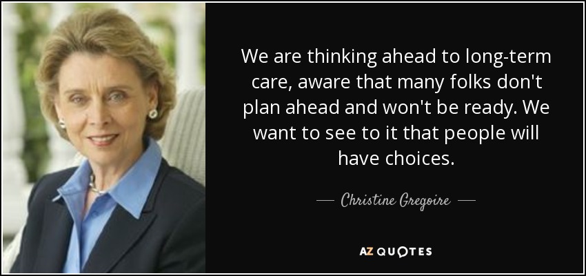 We are thinking ahead to long-term care, aware that many folks don't plan ahead and won't be ready. We want to see to it that people will have choices. - Christine Gregoire