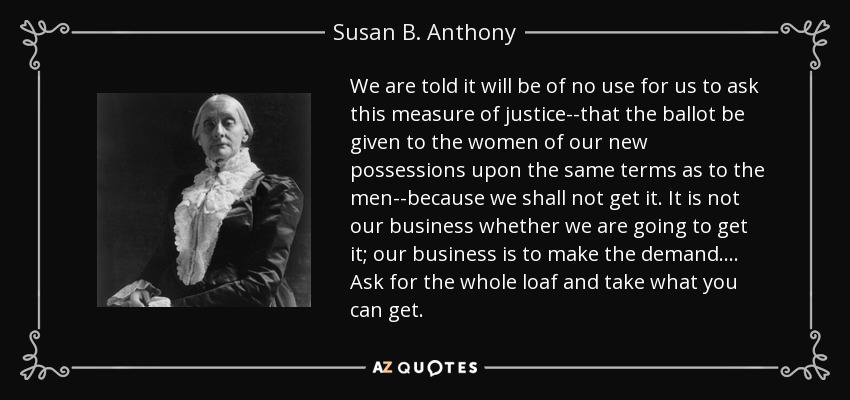 We are told it will be of no use for us to ask this measure of justice--that the ballot be given to the women of our new possessions upon the same terms as to the men--because we shall not get it. It is not our business whether we are going to get it; our business is to make the demand.... Ask for the whole loaf and take what you can get. - Susan B. Anthony