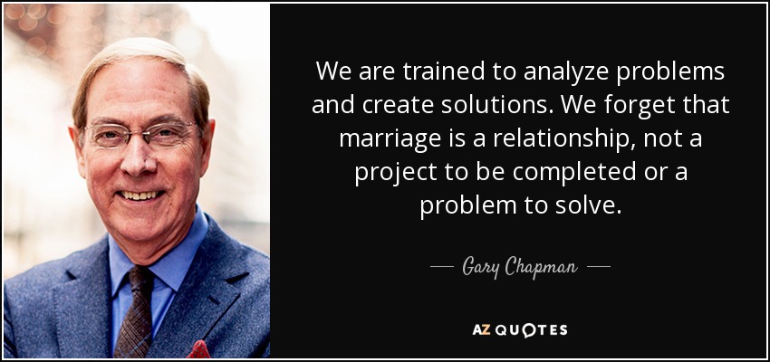 We are trained to analyze problems and create solutions. We forget that marriage is a relationship, not a project to be completed or a problem to solve. - Gary Chapman