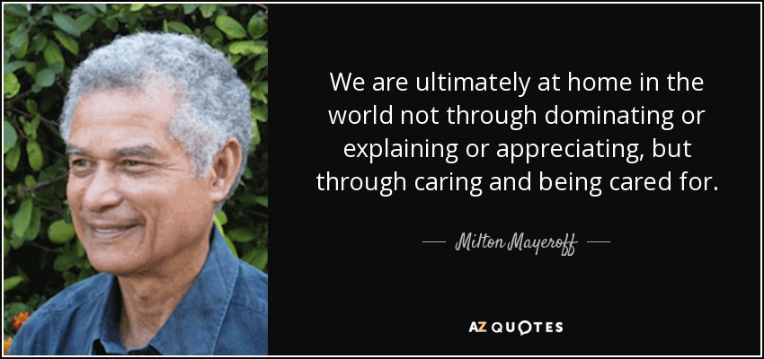 We are ultimately at home in the world not through dominating or explaining or appreciating, but through caring and being cared for. - Milton Mayeroff