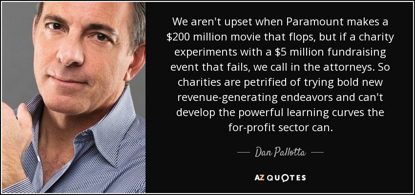 We aren't upset when Paramount makes a $200 million movie that flops, but if a charity experiments with a $5 million fundraising event that fails, we call in the attorneys. So charities are petrified of trying bold new revenue-generating endeavors and can't develop the powerful learning curves the for-profit sector can. - Dan Pallotta