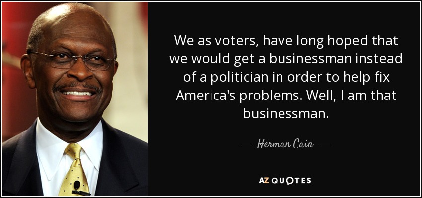 We as voters, have long hoped that we would get a businessman instead of a politician in order to help fix America's problems. Well, I am that businessman. - Herman Cain