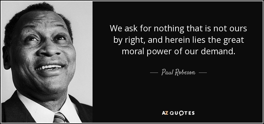 We ask for nothing that is not ours by right, and herein lies the great moral power of our demand. - Paul Robeson