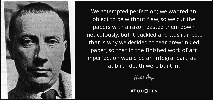 We attempted perfection; we wanted an object to be without flaw, so we cut the papers with a razor, pasted them down meticulously, but it buckled and was ruined... that is why we decided to tear prewrinkled paper, so that in the finished work of art imperfection would be an integral part, as if at birth death were built in. - Hans Arp