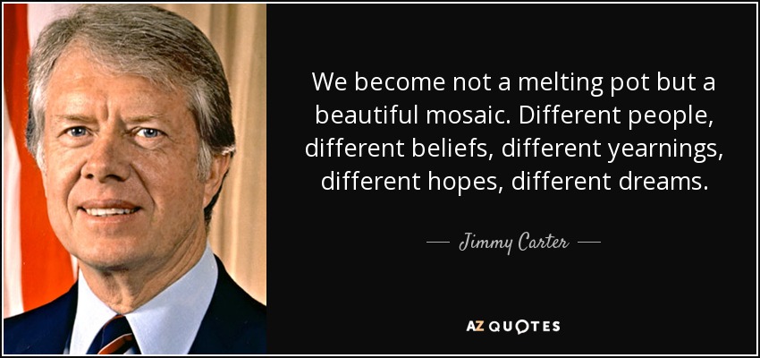 No nos convertimos en un crisol, sino en un hermoso mosaico. Personas diferentes, creencias diferentes, anhelos diferentes, esperanzas diferentes, sueños diferentes. - Jimmy Carter
