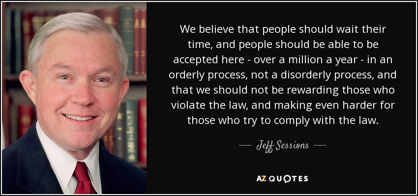 We believe that people should wait their time, and people should be able to be accepted here - over a million a year - in an orderly process, not a disorderly process, and that we should not be rewarding those who violate the law, and making even harder for those who try to comply with the law. - Jeff Sessions