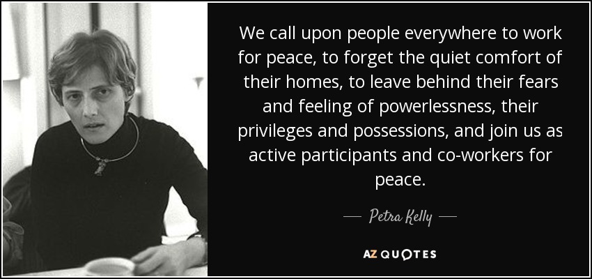 We call upon people everywhere to work for peace, to forget the quiet comfort of their homes, to leave behind their fears and feeling of powerlessness, their privileges and possessions, and join us as active participants and co-workers for peace. - Petra Kelly