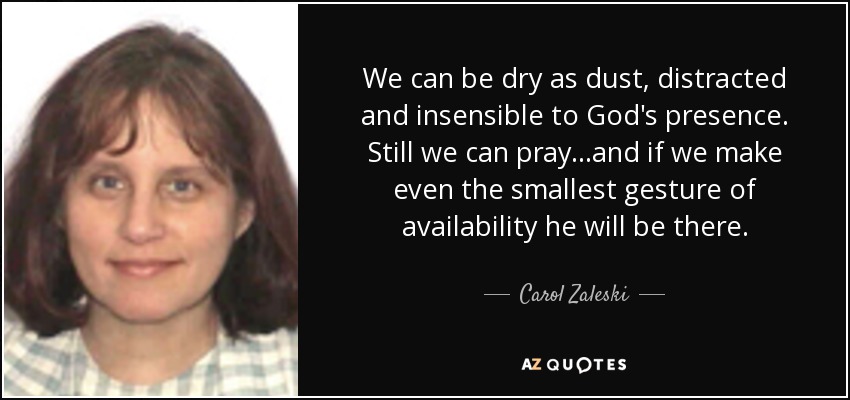 We can be dry as dust, distracted and insensible to God's presence. Still we can pray...and if we make even the smallest gesture of availability he will be there. - Carol Zaleski